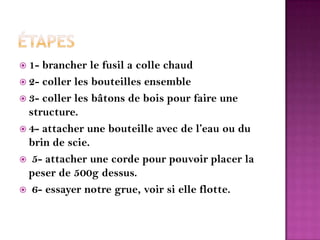 Étapes 1- brancher le fusil a colle chaud2- coller les bouteilles ensemble3- coller les bâtons de bois pour faire une structure.4- attacher une bouteille avec de l’eau ou du brin de scie.   5- attacher une corde pour pouvoir placer la peser de 500g dessus.6- essayer notre grue, voir si elle flotte. 