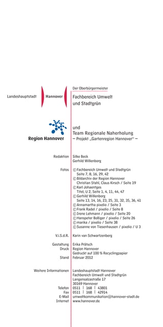 Der Oberbürgermeister
                         ................................
                         Fachbereich Umwelt
                         und Stadtgrün



                         und
                         Team Regionale Naherholung
                         – Projekt „Gartenregion Hannover“ –


           Redaktion     Silke Beck
                         Gerhild Willenborg

                Fotos    © Fachbereich Umwelt und Stadtgrün
                           Seite 7, 8, 16, 29, 42
                         © Bildarchiv der Region Hannover
                           Christian Stahl, Claus Kirsch / Seite 19
                         © Karl Johaentges
                           Titel, U 2, Seite 1, 4, 11, 44, 47
                         © Gerhild Willenborg
                           Seite 13, 14, 16, 23, 25, 31, 32, 35, 36, 41
                         © Annamartha pixelio / Seite 3
                         © Frank Radel / pixelio / Seite 8
                         © Irene Lehmann / pixelio / Seite 20
                         © Hanspeter Bolliger / pixelio / Seite 26
                         © marika / pixelio / Seite 38
                         © Susanne von Tiesenhausen / pixelio / U 3

            V.i.S.d.R.   Karin van Schwartzenberg

           Gestaltung    Erika Prätsch
               Druck     Region Hannover
                         Gedruckt auf 100 % Recyclingpapier
               Stand     Februar 2012


Weitere Informationen    Landeshauptstadt Hannover
                         Fachbereich Umwelt und Stadtgrün
                         Langensalzastraße 17
                         30169 Hannover
              Telefon    0511 | 168 | 43801
                  Fax    0511 | 168 | 42914
               E-Mail    umweltkommunikation@hannover-stadt.de
             Internet    www.hannover.de
 