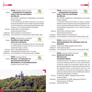 8 APRIL                                                                                                                                 APRIL                9



             28.04., Samstag, 10 bis ca. 15 Uhr                                               29.04., Sonntag, 10 bis ca. 15 Uhr
    Thema: … wanderbares Calenberger                   GARTENREGION   HANNOVER
                                                                                     Thema: … wanderbares Calenberger                   GARTENREGION   HANNOVER

             Land: 3 Tage auf den Spuren                                                      Land: 3 Tage auf den Spuren
             der Welfen                                                                       der Welfen
             (27. bis 29.04. – Wanderung in 3 Tagesetappen, auch einzelne                     (27. bis 29.04 – Wanderung in 3 Tagesetappen, auch einzelne
             Etappen möglich)                                                                 Etappen möglich)
             2. Tag: Wanderung vom Rathaus Pattensen nach Jeinsen                             3. Tag: Nach Führung durch Kirche St. Georg in Jeinsen
             durch das Fuchsbachtal und die reizvolle Leineauenlandschaft                     Wanderung über Schulenburg durch die Auenlandschaft der
             mit Innerstemündung; unterwegs Einkehrmöglichkeit, Weg-                          Leine zur imposanten Marienburg (Rast im Schlosshof – Ein-
             strecke ca. 13 km. Festes Schuhwerk erforderlich!                                kehrmöglichkeit); Wegstrecke ca. 9 km. Festes Schuhwerk
   Führung: Herbert Mohr und Herbert Meyer                                                    erforderlich!
             (Stadtmarketing Pattensen)                                             Führung: Herbert Mohr und Herbert Meyer
 Treffpunkt: Rathaus Pattensen, Auf der Burg 1-2                                              (Stadtmarketing Pattensen)
Anmeldung: nicht erforderlich, für Informationen Telefon 05101 1603               Treffpunkt: Rathaus Pattensen, Auf der Burg 1-2
                                                                                 Anmeldung: nicht erforderlich, für Informationen Telefon 05101 1603
             29.04., Sonntag, 8 bis ca. 10:30 Uhr
    Thema: Von Wülfel nach Laatzen                                                            29.04., Sonntag, 10 bis ca. 13 Uhr
                                                       GARTENREGION   HANNOVER

             durch die Leinemasch                                                    Thema: Vogelwanderung für jedermann rund um
             Ein vogelkundlicher Spaziergang durch die Leinemasch bis                         Burgdorf
             zum Wiesendachhaus Laatzen (von hier ca. 15 min zur Hal-               Führung: Ernst Schmidt (NABU Burgdorf-Lehrte-Uetze)
             testelle Eichstraße in Laatzen)                                      Treffpunkt: Schützenplatz Burgdorf
   Führung: Martin Lieber (NABU Hannover)                                        Anmeldung: nicht erforderlich, für Informationen Telefon 05136 7918
 Treffpunkt: Haltestelle Bothmerstraße (Linien 1, 2 und 8)
Anmeldung: nicht erforderlich, für Informationen 0511 5332886                                 29.04., Sonntag, 10:30 bis 13:30 Uhr
                                                                                     Thema: Natürliche Vielfalt am
                                                                                                                                        GARTENREGION   HANNOVER
           29.04., Sonntag, 9:30 Uhr                                                          Westufer des
    Thema: Weetzen – die Vogelwelt an                                                         Steinhuder Meeres
                                                       GARTENREGION   HANNOVER

           den Stapelteichen und die                                                          Die Wanderung führt von Winzlar in den Meerbruch, eine
           Wasserbüffel in der Ihmeniederung                                                  renaturierte Wiesenlandschaft mit einer erlebnisreichen
           (Programm siehe Termin 22.04.)                                                     natürlichen Vielfalt und wunderbaren Blicken über das
                                                                                              gesamte Steinhuder Meer. Es gibt außer zahlreichen Sängern
                                                                                              der Vogelwelt, Gänse- und Entenarten auch See- und
                                                                                              Fischadler bei der Aufzucht ihres Nachwuchses im Nest zu
                                                                                              sehen sowie Wissenswertes über die 15000 Jahre währende
                                                                                              Entwicklung des Seeufers zu erfahren.
                                                                                    Führung: Dr. Wolf Troue (ÖSSM – Ökologische Schutzstation
                                                                                              Steinhuder Meer)
                                                                                  Treffpunkt: Stationsgebäude der ÖSSM, Hagenburger Straße 16,
                                                                                              Rehburg-Lossum, OT Winzlar
                                                                                 Anmeldung: Telefon 05037 9670
 