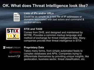 OK. What does Threat Intelligence look like?
Lists of IPs and/or URLs
Could be as simple as a text file of IP addresses or
domains associated with bad actors and command &
control servers
STIX and TAXII
Comes from DHS, and designed and maintained by
MITRE. Provides a common markup language and
method of exchange for threat intelligence data. Many
companies provide their threat intelligence in STIX.
Proprietary Data
Takes many forms, from simple automated feeds to
complex databases and APIs. Companies trying to
differentiate themselves by providing unique insights, like
geolocation, business sector, threat classification, etc.
 
