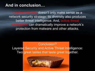 And in conclusion…
Layered security doesn’t only make sense as a
network security strategy; its diversity also produces
better threat intelligence. And, active threat
intelligence can dramatically improve a network’s
protection from malware and other attacks.
Conclusion?
Layered Security and Active Threat Intelligence:
Two great tastes that taste great together.
 