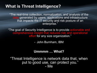 What is Threat Intelligence?
“The real-time collection, normalization, and analysis of the
data generated by users, applications and infrastructure
that impacts the IT security and risk posture of an
enterprise.”
“The goal of Security Intelligence is to provide actionable and
comprehensive insight that reduces risk and operational
effort for any size organization.”
- John Burnham, IBM
Ummmm … What?
“The real-time collection, normalization, and analysis of the
data generated by users, applications and infrastructure
that impacts the IT security and risk posture of an
enterprise.”
“The goal of Security Intelligence is to provide actionable and
comprehensive insight that reduces risk and operational
effort for any size organization.”
- John Burnham, IBM
Ummmm … What?
“Threat Intelligence is network data that, when
put to good use, can protect you.”
- Me
 