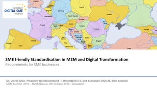 SME friendly Standardisation in M2M and Digital Transformation
Requirements for SME businesses
Dr. Oliver Grün, President Bundesverband IT-Mittelstand e.V. and European DIGITAL SME Alliance
M2M Summit 2016 – M2M Alliance- 5th October 2016 - Düsseldorf
 