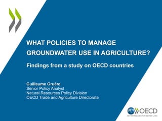 WHAT POLICIES TO MANAGE
GROUNDWATER USE IN AGRICULTURE?
Findings from a study on OECD countries
Guillaume Gruère
Senior Policy Analyst
Natural Resources Policy Division
OECD Trade and Agriculture Directorate
 