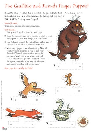 The Gruffalo and Friends Finger Puppets!
                                                                                    It’s really easy to make these fantastic finger puppets. Just follow these simple
                                                                                    instructions and very soon you will be acting out the story of
                                                                                    THE GRUFF    ALO using your fingers!
                                                                                    You will need:
                                                                                    Thin card, scissors, glue and sticky tape.
                                                                                    Instructions:
                                                                                    1. First you will need to print out this page.
                                                                                    2. Stick the printed page on to a piece of card so your
                                                                                       finger puppets will be stronger and last longer.
                                                                                    3. Carefully cut around the dotted lines with a pair of
                                                                                       scissors. Ask an adult to help you with this.
                                                                                    4. Your finger puppets are almost ready. Now all
                                                                                       you have to do is create a ring to put your
                                                                                       finger in! You will see there is a bar at the
                                                                                       bottom of each character, with a dot and
                                                                                       square at each end. Join the dot to the back of
                                                                                       the square around the back of the character
                                                                                       and secure together with sticky tape.
                                                                                    Now you are ready to play!
Illustrations taken from THE GRUFFALO © Julia Donaldson and Axel Scheffler, 1999.
 
