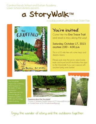 a StoryWalk™
Carolina Friends School and Durham Academy
Lower School Libraries present...
in collaboration with Eno River State Park
You’re invited!
Come hike the Eno Trace Trail
and read a story along the way!
Saturday, October 17, 2015
anytime 2:00 - 4:00 p.m.
This is a 0.5 mile hike with some steps and
slippery slopes.
Please park near the picnic area (come
early and have lunch!) and follow the signs
to the StoryWalk. If you can carpool with
another family, even better!
The StoryWalk™
Project was created by
Anne Ferguson of
Montpelier, VT and
developed in
collaboration with the
Vermont Bicycle &
Pedestrian Coalition
(VBPC) and the Kellogg
Hubbard Library.
Questions about the StoryWalk?
Contact LS Librarians Natalie Harvey at CFS (nharvey@cfsnc.org)
or Michelle Rosen at DA (Michelle.Rosen@da.org).
Enjoy the wonder of story and the outdoors together.
 