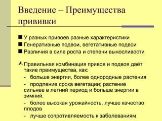 Введение – Преимущества
прививки
 У разных привоев разные характеристики
 Генеративные подвои, вегетативные подвои
 Различия в силе роста и степени выносливости
 Правильная комбинация привоя и подвоя даѐт

такие преимущества, как:
- больше энергии, более однородные растения
- продление срока вегетации; растение
сильнее в летний период и больше энергии в
зимний.
- более высокая урожайность, лучше качество
плодов
- лучше сопротивляемость к заболеваниям

 