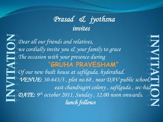 Prasad   &   jyothsna             invites  Dear all our friends and relatives, we cordially invite you & your family to grace The occasion with your presence during                 “GRUHA PRAVESHAM” Of our new built house at safilguda, hyderabad. VENUE: 30-643/3 , plot no.68 , near DAV public school,    east chandragiri colony , safilguda , sec-bad. DATE: 9th october 2011, Sunday , 12.00 noon onwards.                                   lunch follows INVITATION INVITATION 
