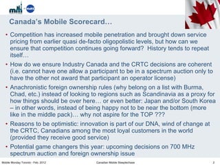 Canada’s Mobile Scorecard… Competition has increased mobile penetration and brought down service pricing from earlier quasi de-facto oligopolistic levels, but how can we ensure that competition continues going forward?  History tends to repeat itself… How do we ensure Industry Canada and the CRTC decisions are coherent (i.e. cannot have one allow a participant to be in a spectrum auction only to have the other not award that participant an operator license) Anachronistic foreign ownership rules (why belong on a list with Burma, Chad, etc.) instead of looking to regions such as Scandinavia as a proxy for how things should be over here… or even better: Japan and/or South Korea – in other words, instead of being happy not to be near the bottom (more like in the middle pack)… why not aspire for the TOP ??? Reasons to be optimistic: innovation is part of our DNA, wind of change at the CRTC, Canadians among the most loyal customers in the world (provided they receive good service) Potential game changers this year: upcoming decisions on 700 MHz spectrum auction and foreign ownership issue Mobile Monday Toronto - Feb. 2012 