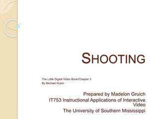 SHOOTING
The Little Digital Video Book/Chapter 3
By Michael Rubin
Prepared by Madelon Gruich
IT753 Instructional Applications of Interactive
Video
The University of Southern Mississippi
 
