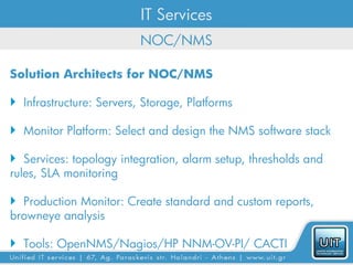 IT Services
                          NOC/NMS

Solution Architects for NOC/NMS

 Infrastructure: Servers, Storage, Platforms

 Monitor Platform: Select and design the NMS software stack

 Services: topology integration, alarm setup, thresholds and
rules, SLA monitoring

 Production Monitor: Create standard and custom reports,
browneye analysis

 Tools: OpenNMS/Nagios/HP NNM-OV-PI/ CACTI
 