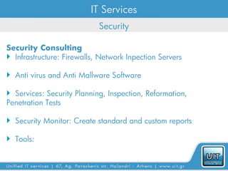 IT Services
                            Security

Security Consulting
 Infrastructure: Firewalls, Network Inpection Servers

 Anti virus and Anti Mallware Software

 Services: Security Planning, Inspection, Reformation,
Penetration Tests

 Security Monitor: Create standard and custom reports

 Tools:
 