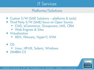 IT Services
                 Platforms/Solutions

 Custom S/W (SME Solutions – platforms & tools)
 Third Party S/W (SME) focus on Open Source
    CMS, eCommerce, Groupware, LMS, CRM
    Web Engines & Sites
 Virtualization
    XEN, VMware, Hyper-V, KVM

 OS
    Linux, HP-UX, Solaris, Windows
 ZIMBRA CS
 