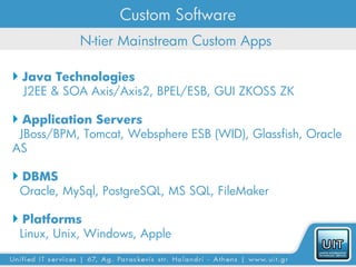 Custom Software
           N-tier Mainstream Custom Apps

 Java Technologies
  J2EE & SOA Axis/Axis2, BPEL/ESB, GUI ZKOSS ZK

 Application Servers
 JBoss/BPM, Tomcat, Websphere ESB (WID), Glassfish, Oracle
AS

 DBMS
 Oracle, MySql, PostgreSQL, MS SQL, FileMaker

 Platforms
 Linux, Unix, Windows, Apple
 