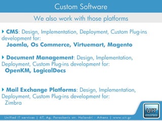 Custom Software
            We also work with those platforms

 CMS: Design, Implementation, Deployment, Custom Plug-ins
development for:
  Joomla, Os Commerce, Virtuemart, Magento

 Document Management: Design, Implementation,
Deployment, Custom Plug-ins development for:
 OpenKM, LogicalDocs


 Mail Exchange Platforms: Design, Implementation,
Deployment, Custom Plug-ins development for:
 Zimbra
 