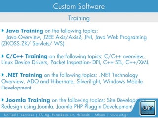 Custom Software
                            Training

 Java Training on the following topics:
  Java Overview, J2EE Axis/Axis2, JNI, Java Web Programing
(ZKOSS ZK/ Servlets/ WS)

 C/C++ Training on the following topics: C/C++ overview,
Linux Device Drivers, Packet Inspection- DPI, C++ STL, C++/XML

 .NET Training on the following topics: .NET Technology
Overview, ADO and Hibernate, Silverilight, Windows Mobile
Development.

 Joomla Training on the following topics: Site Development
Redesign using Joomla, Joomla PHP Pluggin Development
 