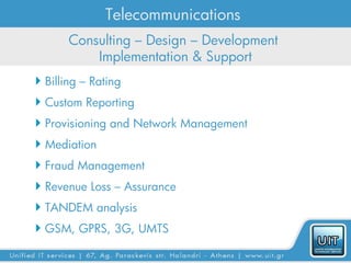 Telecommunications
       Consulting – Design – Development
           Implementation & Support
 Billing – Rating
 Custom Reporting
 Provisioning and Network Management
 Mediation
 Fraud Management
 Revenue Loss – Assurance
 TANDEM analysis
 GSM, GPRS, 3G, UMTS
 