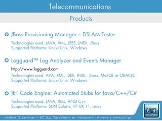 Telecommunications
                               Products

JBoss Provisioning Manager – DSLAM Tester
Technologies used: JAVA, XML, J2EE, JNDI, JBoss
Supported Platforms: Linux/Unix, Windows


Logguard™ Log Analyzer and Events Manager
http://www.logguard.com
Technologies used: AVA, XML, J2EE, JNDI, Jboss, MySQL or ORACLE
Supported Platforms: Linux/Unix, Windows


JET Code Engine: Automated Stubs for Java/C++/C#
Technologies used: JAVA, XML, ANSI C++
Supported Platforms: SUN Solaris, HP UX 11, Linux
 