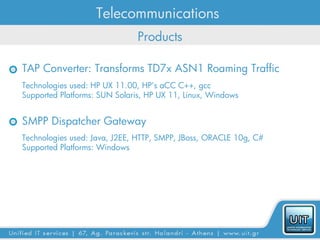 Telecommunications
                              Products

TAP Converter: Transforms TD7x ASN1 Roaming Traffic
Technologies used: HP UX 11.00, HP’s aCC C++, gcc
Supported Platforms: SUN Solaris, HP UX 11, Linux, Windows


SMPP Dispatcher Gateway
Technologies used: Java, J2EE, HTTP, SMPP, JBoss, ORACLE 10g, C#
Supported Platforms: Windows
 