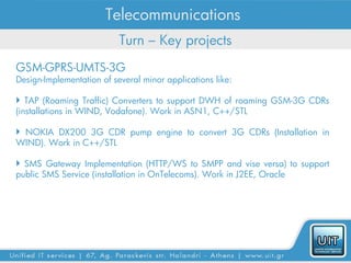 Telecommunications
                           Turn – Key projects
GSM-GPRS-UMTS-3G
Design-Implementation of several minor applications like:

 TAP (Roaming Traffic) Converters to support DWH of roaming GSM-3G CDRs
(installations in WIND, Vodafone). Work in ASN1, C++/STL

 NOKIA DX200 3G CDR pump engine to convert 3G CDRs (Installation in
WIND). Work in C++/STL

 SMS Gateway Implementation (HTTP/WS to SMPP and vise versa) to support
public SMS Service (installation in OnTelecoms). Work in J2EE, Oracle
 