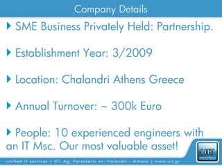 Company Details
 SME Business Privately Held: Partnership.

 Establishment Year: 3/2009

 Location: Chalandri Athens Greece

 Annual Turnover: ~ 300k Euro

 People: 10 experienced engineers with
an IT Msc. Our most valuable asset!
 