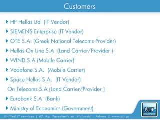 Customers

 HP Hellas Ltd (IT Vendor)
 SIEMENS Enterprise (IT Vendor)
 OTE S.A. (Greek National Telecoms Provider)
 Hellas On Line S.A. (Land Carrier/Provider )
 WIND S.A (Mobile Carrier)
 Vodafone S.A. (Mobile Carrier)
 Space Hellas S.A. (IT Vendor)
On Telecoms S.A (Land Carrier/Provider )
 Eurobank S.A. (Bank)
 Ministry of Economics (Government)
 