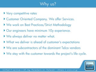 Why us?

 Very competitive rates
 Customer Oriented Company. We offer Services.
 We work on Best Practices/Strict Methodology
 Our engineers have minimum 10y experience.
 We always deliver no matter what.
 What we deliver is ahead of customer's expectations
 We are subcontractors of the dominant Telco vendors
 We stay with the customer towards the project's life cycle.
 