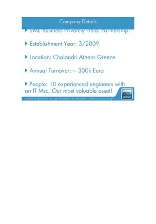 Company Details
 SME Business Privately Held: Partnership.

 Establishment Year: 3/2009

 Location: Chalandri Athens Greece

 Annual Turnover: ~ 300k Euro

 People: 10 experienced engineers with
an IT Msc. Our most valuable asset!
 