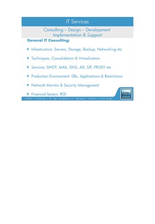 IT Services
          Consulting – Design – Development
              Implementation & Support
General IT Consulting:

 Infrastructure: Servers, Storage, Backup, Networking etc

 Techniques: Consolidation & Virtualization

 Services: DHCP, MAIL, DNS, AD, SIP, PROXY etc

 Production Environment: DBs, Applications & Restrictions

 Network Monitor & Security Management

 Financial factors: ROI
 