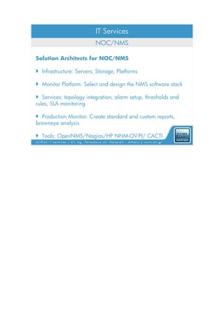 IT Services
                          NOC/NMS

Solution Architects for NOC/NMS

 Infrastructure: Servers, Storage, Platforms

 Monitor Platform: Select and design the NMS software stack

 Services: topology integration, alarm setup, thresholds and
rules, SLA monitoring

 Production Monitor: Create standard and custom reports,
browneye analysis

 Tools: OpenNMS/Nagios/HP NNM-OV-PI/ CACTI
 
