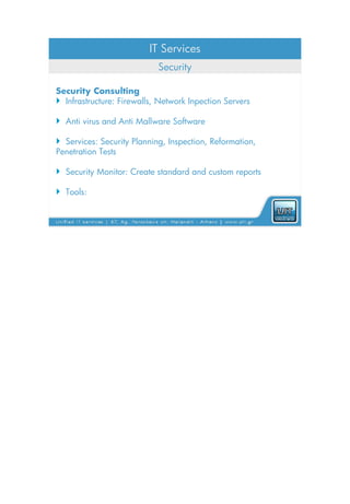 IT Services
                            Security

Security Consulting
 Infrastructure: Firewalls, Network Inpection Servers

 Anti virus and Anti Mallware Software

 Services: Security Planning, Inspection, Reformation,
Penetration Tests

 Security Monitor: Create standard and custom reports

 Tools:
 