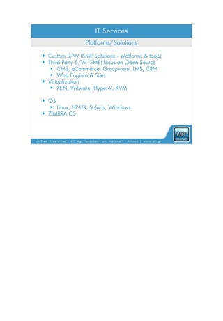 IT Services
                 Platforms/Solutions

 Custom S/W (SME Solutions – platforms & tools)
 Third Party S/W (SME) focus on Open Source
    CMS, eCommerce, Groupware, LMS, CRM
    Web Engines & Sites
 Virtualization
    XEN, VMware, Hyper-V, KVM

 OS
    Linux, HP-UX, Solaris, Windows
 ZIMBRA CS
 