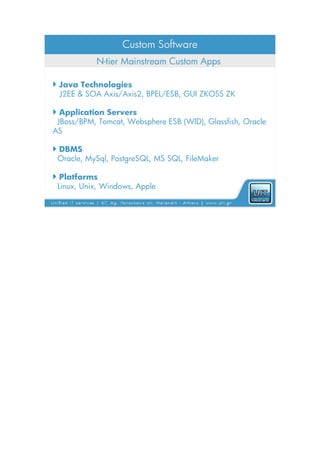 Custom Software
           N-tier Mainstream Custom Apps

 Java Technologies
  J2EE & SOA Axis/Axis2, BPEL/ESB, GUI ZKOSS ZK

 Application Servers
 JBoss/BPM, Tomcat, Websphere ESB (WID), Glassfish, Oracle
AS

 DBMS
 Oracle, MySql, PostgreSQL, MS SQL, FileMaker

 Platforms
 Linux, Unix, Windows, Apple
 