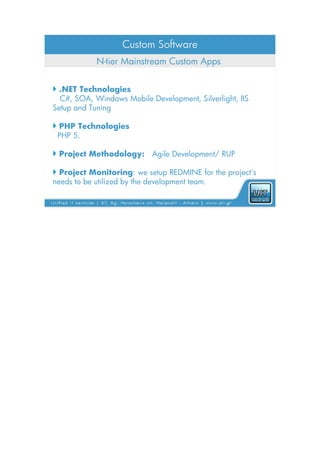 Custom Software
            N-tier Mainstream Custom Apps


 .NET Technologies
  C#, SOA, Windows Mobile Development, Silverlight, IIS
Setup and Tuning

 PHP Technologies
 PHP 5.

 Project Methodology: Agile Development/ RUP

 Project Monitoring: we setup REDMINE for the project's
needs to be utilized by the development team.
 