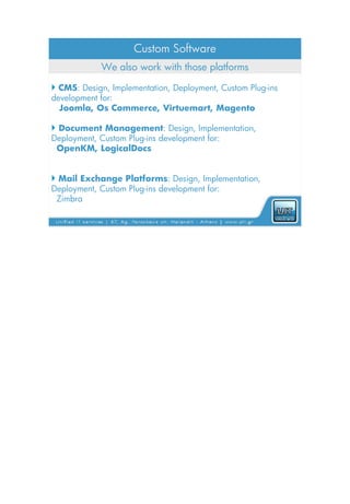 Custom Software
            We also work with those platforms

 CMS: Design, Implementation, Deployment, Custom Plug-ins
development for:
  Joomla, Os Commerce, Virtuemart, Magento

 Document Management: Design, Implementation,
Deployment, Custom Plug-ins development for:
 OpenKM, LogicalDocs


 Mail Exchange Platforms: Design, Implementation,
Deployment, Custom Plug-ins development for:
 Zimbra
 
