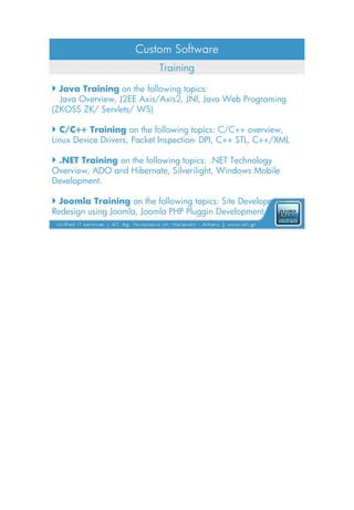 Custom Software
                            Training

 Java Training on the following topics:
  Java Overview, J2EE Axis/Axis2, JNI, Java Web Programing
(ZKOSS ZK/ Servlets/ WS)

 C/C++ Training on the following topics: C/C++ overview,
Linux Device Drivers, Packet Inspection- DPI, C++ STL, C++/XML

 .NET Training on the following topics: .NET Technology
Overview, ADO and Hibernate, Silverilight, Windows Mobile
Development.

 Joomla Training on the following topics: Site Development
Redesign using Joomla, Joomla PHP Pluggin Development
 