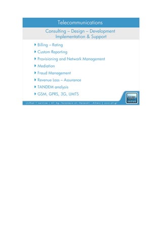 Telecommunications
       Consulting – Design – Development
           Implementation & Support
 Billing – Rating
 Custom Reporting
 Provisioning and Network Management
 Mediation
 Fraud Management
 Revenue Loss – Assurance
 TANDEM analysis
 GSM, GPRS, 3G, UMTS
 