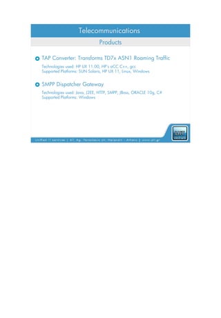 Telecommunications
                              Products

TAP Converter: Transforms TD7x ASN1 Roaming Traffic
Technologies used: HP UX 11.00, HP’s aCC C++, gcc
Supported Platforms: SUN Solaris, HP UX 11, Linux, Windows


SMPP Dispatcher Gateway
Technologies used: Java, J2EE, HTTP, SMPP, JBoss, ORACLE 10g, C#
Supported Platforms: Windows
 