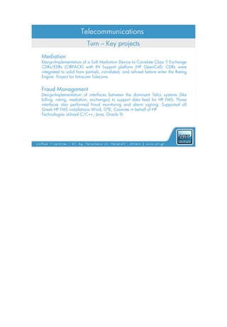 Telecommunications
                         Turn – Key projects
Mediation
Design-Implementation of a Soft Mediation Device to Correlate Class 5 Exchange
CDRs/EDRs (CIRPACK) with IN Support platform (HP OpenCall). CDRs were
integrated to solid from partials, correlated, and refined before enter the Rating
Engine. Project for Intracom Telecoms


Fraud Management
Design-Implementation of interfaces between the dominant Telco systems (like
billing, rating, mediation, exchanges) to support data feed for HP FMS. Those
interfaces also performed fraud monitoring and alarm signing. Supported all
Greek HP FMS installations Wind, OTE, Cosmote in behalf of HP
Technologies utilized C/C++, Java, Oracle 9i
 