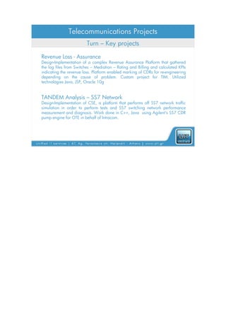 Telecommunications Projects
                         Turn – Key projects

Revenue Loss - Assurance
Design-Implementation of a complex Revenue Assurance Platform that gathered
the log files from Switches – Mediation – Rating and Billing and calculated KPIs
indicating the revenue loss. Platform enabled marking of CDRs for re-engineering
depending on the cause of problem. Custom project for TIM. Utilized
technologies Java, JSP, Oracle 10g


TANDEM Analysis – SS7 Network
Design-Implementation of CSE, a platform that performs off SS7 network traffic
simulation in order to perform tests and SS7 switching network performance
measurement and diagnosis. Work done in C++, Java using Agilent's SS7 CDR
pump engine for OTE in behalf of Intracom.
 
