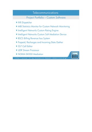 Telecommunications
          Project Portfolio – Custom Software
 IVR Dispatcher
 MIB Statistics Monitor for Custom Network Monitoring
 Intelligent Networks Custom Rating Engine
 Intelligent Networks Custom Soft Mediation Device
 BSCS Billing Revenue loss System
 Prepaid, Recharges and Incoming Data Gather
 SS7 Call Editor
 UDR Stream Processor
 NOKIA DX200 Mediation
 