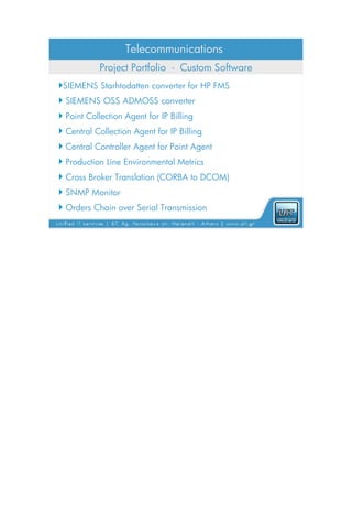 Telecommunications
           Project Portfolio - Custom Software
SIEMENS Starhtodatten converter for HP FMS
 SIEMENS OSS ADMOSS converter
 Point Collection Agent for IP Billing
 Central Collection Agent for IP Billing
 Central Controller Agent for Point Agent
 Production Line Environmental Metrics
 Cross Broker Translation (CORBA to DCOM)
 SNMP Monitor
 Orders Chain over Serial Transmission
 