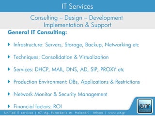 IT Services
          Consulting – Design – Development
              Implementation & Support
General IT Consulting:

 Infrastructure: Servers, Storage, Backup, Networking etc

 Techniques: Consolidation & Virtualization

 Services: DHCP, MAIL, DNS, AD, SIP, PROXY etc

 Production Environment: DBs, Applications & Restrictions

 Network Monitor & Security Management

 Financial factors: ROI
 