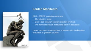 17
Leiden Manifesto
2015 - CAPES’ evaluation seminars:
• 48 evaluation fields;
• Over 4,000 research program directors involved;
• The manifesto was an institutional point of discussion.
Leiden becomes, more than ever, a reference for the Brazilian
evaluation of graduate courses.
 
