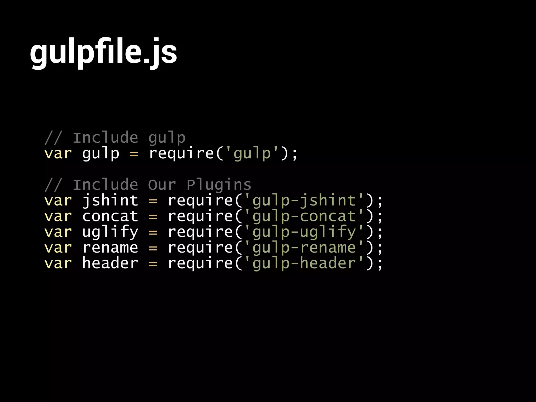 gulpfile.js 
// Include gulp 
var gulp = require('gulp'); 
// Include Our Plugins 
var jshint = require('gulp-jshint'); 
var concat = require('gulp-concat'); 
var uglify = require('gulp-uglify'); 
var rename = require('gulp-rename'); 
var header = require('gulp-header'); 
 
