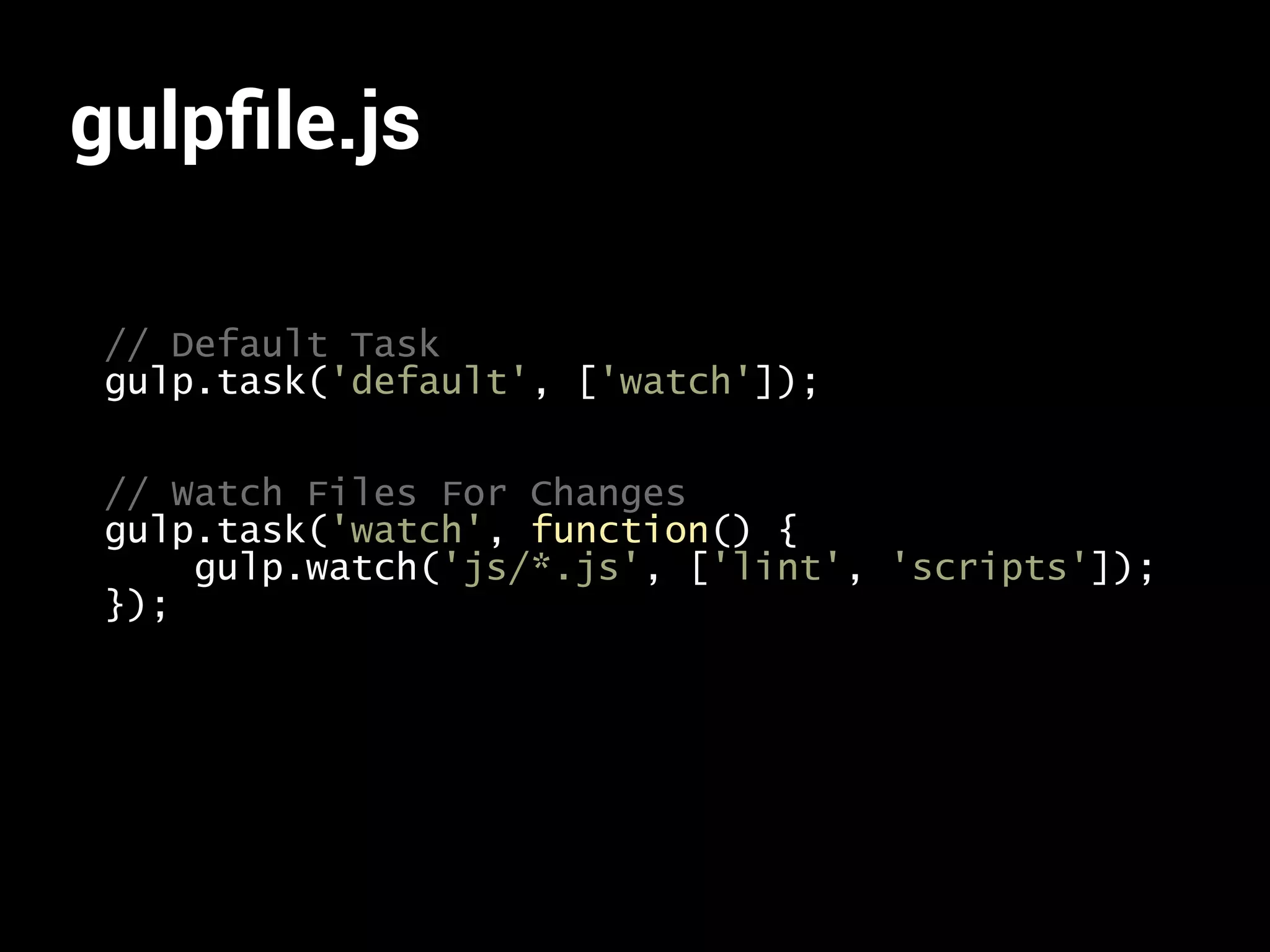gulpfile.js 
// Default Task 
gulp.task('default', ['watch']); 
// Watch Files For Changes 
gulp.task('watch', function() { 
gulp.watch('js/*.js', ['lint', 'scripts']); 
}); 
 