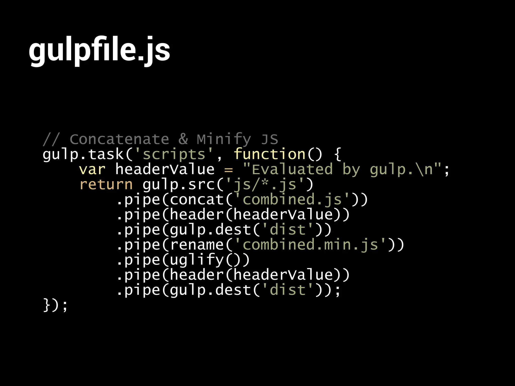 gulpfile.js 
// Concatenate & Minify JS 
gulp.task('scripts', function() { 
var headerValue = "Evaluated by gulp.n"; 
return gulp.src('js/*.js') 
.pipe(concat('combined.js')) 
.pipe(header(headerValue)) 
.pipe(gulp.dest('dist')) 
.pipe(rename('combined.min.js')) 
.pipe(uglify()) 
.pipe(header(headerValue)) 
.pipe(gulp.dest('dist')); 
}); 
 