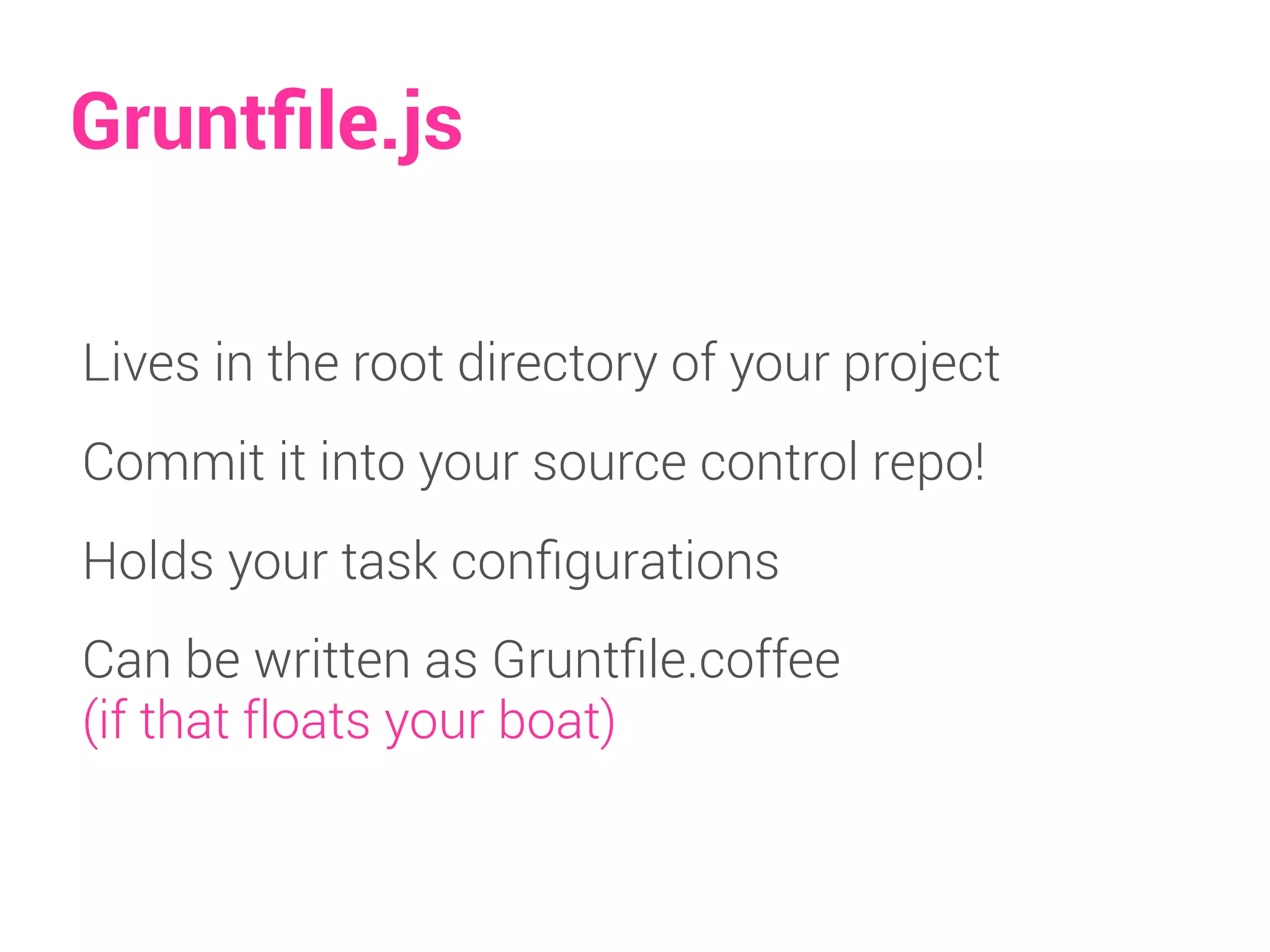 Gruntfile.js 
Lives in the root directory of your project 
Commit it into your source control repo! 
Holds your task configurations 
Can be written as Gruntfile.coffee 
(if that floats your boat) 
 