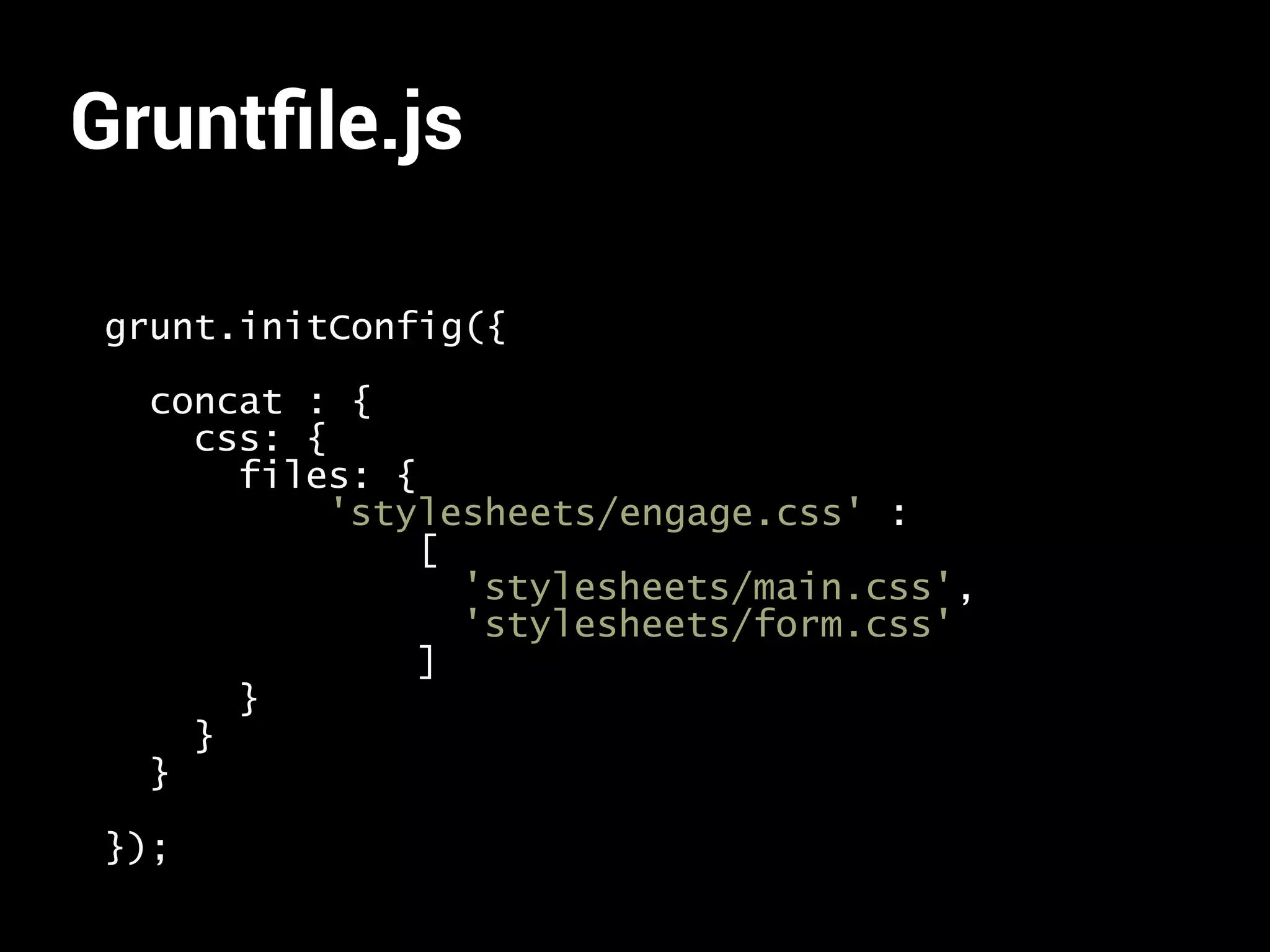 Gruntfile.js 
grunt.initConfig({ 
concat : { 
css: { 
files: { 
'stylesheets/engage.css' : 
[ 
'stylesheets/main.css', 
'stylesheets/form.css' 
] 
} 
} 
} 
}); 
 