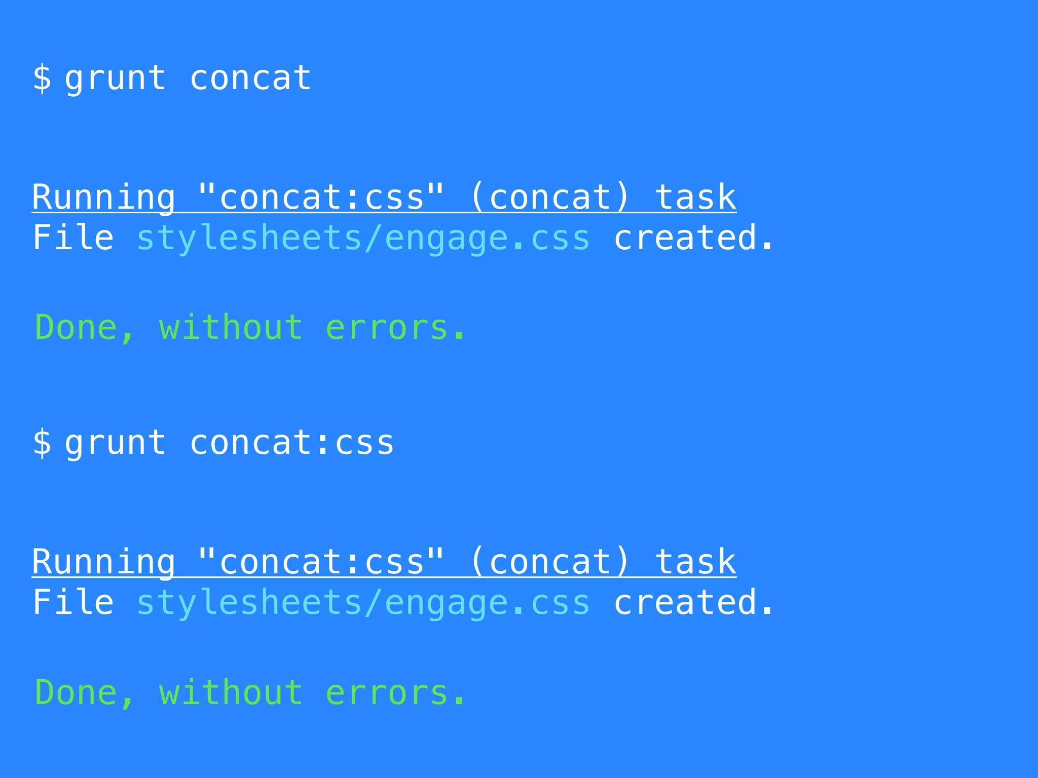 $ grunt concat 
Running "concat:css" (concat) task 
File stylesheets/engage.css created. 
Done, without errors. 
$ grunt concat:css 
Running "concat:css" (concat) task 
File stylesheets/engage.css created. 
Done, without errors. 
 